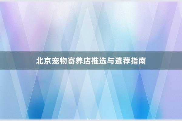 北京宠物寄养店推选与遴荐指南